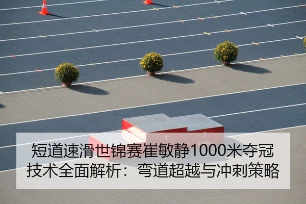 短道速滑世锦赛崔敏静1000米夺冠技术全面解析：弯道超越与冲刺策略